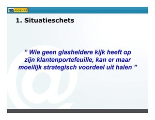 1. Situatieschets




 “ Wie geen glasheldere kijk heeft op
 zijn klantenportefeuille, kan er maar
moeilijk strategisch voordeel uit halen ”
 