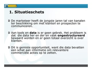 1. Situatieschets

De marketeer heeft de jongste jaren tal van kanalen
ter beschikking om met klanten en prospecten te
communiceren.

Aan tools en data is er geen gebrek. Het probleem is
dat die data her en der en vaak ongestructureerd
bewaard worden en er geen totaal overzicht is over
klanten.

Dit is gemiste opportuniteit, want die data bevatten
een schat aan informatie om relevantere
commerciële acties op te zetten.
 