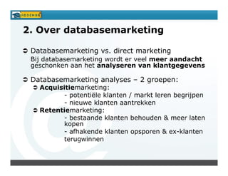 2. Over databasemarketing

 Databasemarketing vs. direct marketing
 Bij databasemarketing wordt er veel meer aandacht
 geschonken aan het analyseren van klantgegevens

 Databasemarketing analyses – 2 groepen:
   Acquisitiemarketing:
          - potentiële klanten / markt leren begrijpen
          - nieuwe klanten aantrekken
   Retentiemarketing:
          - bestaande klanten behouden & meer laten
          kopen
          - afhakende klanten opsporen & ex-klanten
          terugwinnen
 