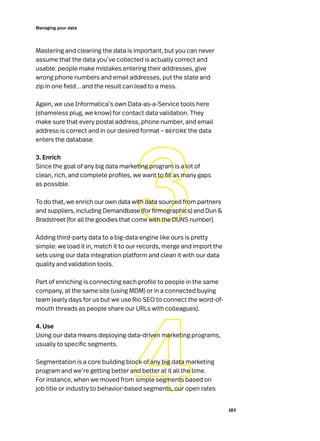 103
Managing your data
Mastering and cleaning the data is important, but you can never
assume that the data you’ve collected is actually correct and
usable: people make mistakes entering their addresses, give
wrong phone numbers and email addresses, put the state and
zip in one field… and the result can lead to a mess.
Again, we use Informatica’s own Data-as-a-Service tools here
(shameless plug, we know) for contact data validation. They
make sure that every postal address, phone number, and email
address is correct and in our desired format – before the data
enters the database.
3. Enrich
Since the goal of any big data marketing program is a lot of
clean, rich, and complete profiles, we want to fill as many gaps
as possible.
To do that, we enrich our own data with data sourced from partners
and suppliers, including Demandbase (for firmographics) and Dun 
Bradstreet (for all the goodies that come with the DUNS number).
Adding third-party data to a big-data engine like ours is pretty
simple: we load it in, match it to our records, merge and import the
sets using our data integration platform and clean it with our data
quality and validation tools.
Part of enriching is connecting each profile to people in the same
company, at the same site (using MDM) or in a connected buying
team (early days for us but we use Rio SEO to connect the word-of-
mouth threads as people share our URLs with colleagues).
4. Use
Using our data means deploying data-driven marketing programs,
usually to specific segments.
Segmentation is a core building block of any big data marketing
program and we’re getting better and better at it all the time.
For instance, when we moved from simple segments based on
job title or industry to behavior-based segments, our open rates
 