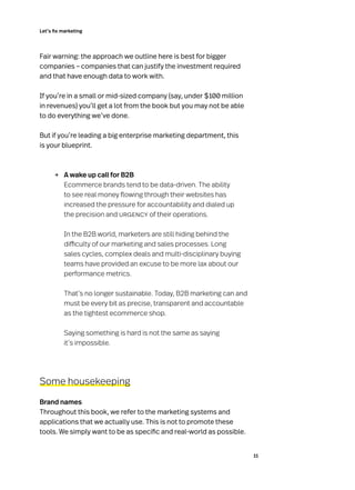 Let’s fix marketing
11
Fair warning: the approach we outline here is best for bigger
companies – companies that can justify the investment required
and that have enough data to work with.
If you’re in a small or mid-sized company (say, under $100 million
in revenues) you’ll get a lot from the book but you may not be able
to do everything we’ve done.
But if you’re leading a big enterprise marketing department, this
is your blueprint.
→	 A wake up call for B2B
Ecommerce brands tend to be data-driven. The ability
to see real money flowing through their websites has
increased the pressure for accountability and dialed up
the precision and urgency of their operations.
In the B2B world, marketers are still hiding behind the
difficulty of our marketing and sales processes. Long
sales cycles, complex deals and multi-disciplinary buying
teams have provided an excuse to be more lax about our
performance metrics.
That’s no longer sustainable. Today, B2B marketing can and
must be every bit as precise, transparent and accountable
as the tightest ecommerce shop.
Saying something is hard is not the same as saying
it’s impossible.
Some housekeeping
Brand names
Throughout this book, we refer to the marketing systems and
applications that we actually use. This is not to promote these
tools. We simply want to be as specific and real-world as possible.
 