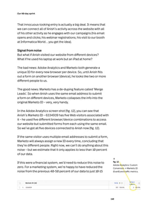 110
Our 60-day sprint
That innocuous-looking entry is actually a big deal. It means that
we can connect all of Anish’s activity across the website with all
of his other activity as he engages with our campaigns (his email
opens and clicks; his webinar registrations; his visit to our booth
at Informatica World… you get the idea).
Signal from noise
But what if Anish visited our website from different devices?
What if he used his laptop at work but an iPad at home?
The bad news: Adobe Analytics and Marketo both generate a
unique ID for every new browser per device. So, until Anish fills
out a form on another browser (device), he looks like two or more
different people to us.
The good news: Marketo has a de-duping feature called ‘Merge
Leads’. So when Anish uses the same email address to submit
a form on different devices, Marketo collapses the info into the
original Marketo ID – very, very handy.
In the Adobe Analytics screen shot (fig. 12), you can see that
Anish’s Marketo ID – 6334939 has five Web visitors associated with
it – he used five different browser/device combinations to access
our website but submitted forms from each using the same email.
So we’ve got all five devices connected to Anish now (fig. 12).
If the same visitor uses multiple email addresses to submit a form,
Marketo will always assign a new ID every time, concluding that
they’re different people. Right now, we can’t do anything about this
noise – but we estimate that it only applies to less than 10 percent
of our data.
If this were a financial system, we’d need to reduce this noise to
zero. For a marketing system, we’re happy to have reduced the
noise from the previous 40-50 percent of our data to just 10-15
	 fig. 12
Adobe Analytics: Custom
Conversion → Marketo ID
(Evar8) and traffic metrics.
↓
 