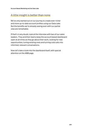 124
Account Based Marketing and the Data Lake
A little insight is better than none
We’ve only started out on our journey to create ever-richer
and more up-to-date account profiles using our Data Lake.
But the benefits we’re already seeing even with our partial
view are remarkable.
If that’s in any doubt, look at the interview with two of our sales
leaders. They and their teams keep the account based dashboard
open at all times as they go about their work, looking for new
opportunities, tuning existing ones and turning cold calls into
informed, relevant conversations.
Now let’s take a look into the dashboard itself, with special
attention on the ABM page.
 