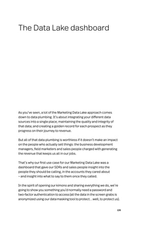 126
As you’ve seen, a lot of the Marketing Data Lake approach comes
down to data plumbing. It’s about integrating your different data
sources into a single place; maintaining the quality and integrity of
that data; and creating a golden record for each prospect as they
progress on their journey to revenue.
But all of that data plumbing is worthless if it doesn’t make an impact
on the people who actually sell things: the business development
managers, field marketers and sales people charged with generating
the revenue that keeps us all in our jobs.
That’s why our first use case for our Marketing Data Lake was a
dashboard that gave our SDRs and sales people insight into the
people they should be calling, in the accounts they cared about
– and insight into what to say to them once they called.
In the spirit of opening our kimono and sharing everything we do, we’re
going to show you something you’d normally need a password and
two-factor authentication to access (all the data in the screen grabs is
anonymized using our datamaskingtooltoprotect…well, to protect us).
The Data Lake dashboard
 