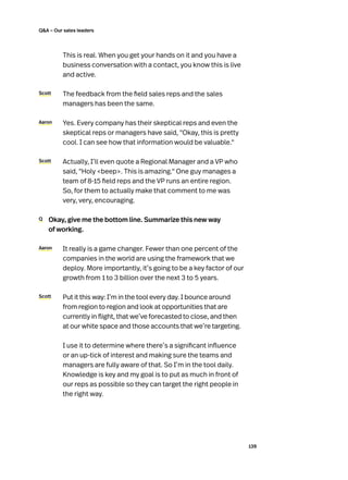 139
QA – Our sales leaders
	 This is real. When you get your hands on it and you have a
business conversation with a contact, you know this is live
and active.
Scott 	 The feedback from the field sales reps and the sales
managers has been the same.
Aaron	 Yes. Every company has their skeptical reps and even the
skeptical reps or managers have said, Okay, this is pretty
cool. I can see how that information would be valuable.
Scott 	 Actually, I’ll even quote a Regional Manager and a VP who
said, Holy beep. This is amazing. One guy manages a
team of 8-15 field reps and the VP runs an entire region.
So, for them to actually make that comment to me was
very, very, encouraging.
Q	 Okay, give me the bottom line. Summarize this new way
of working.
Aaron 	 It really is a game changer. Fewer than one percent of the
companies in the world are using the framework that we
deploy. More importantly, it’s going to be a key factor of our
growth from 1 to 3 billion over the next 3 to 5 years.
Scott 	 Put it this way: I’m in the tool every day. I bounce around
from region to region and look at opportunities that are
currently in flight, that we’ve forecasted to close, and then
at our white space and those accounts that we’re targeting.
	 I use it to determine where there’s a significant influence
or an up-tick of interest and making sure the teams and
managers are fully aware of that. So I’m in the tool daily.
Knowledge is key and my goal is to put as much in front of
our reps as possible so they can target the right people in
the right way.
 