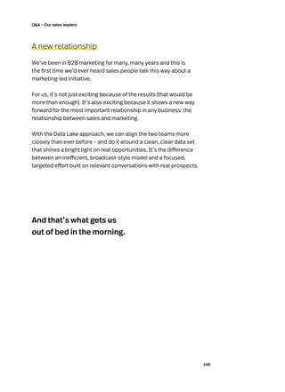 140
QA – Our sales leaders
A new relationship
We’ve been in B2B marketing for many, many years and this is
the first time we’d ever heard sales people talk this way about a
marketing-led initiative.
For us, it’s not just exciting because of the results (that would be
more than enough). It’s also exciting because it shows a new way
forward for the most important relationship in any business: the
relationship between sales and marketing.
With the Data Lake approach, we can align the two teams more
closely than ever before – and do it around a clean, clear data set
that shines a bright light on real opportunities. It’s the difference
between an inefficient, broadcast-style model and a focused,
targeted effort built on relevant conversations with real prospects.
And that’s what gets us
out of bed in the morning.
 