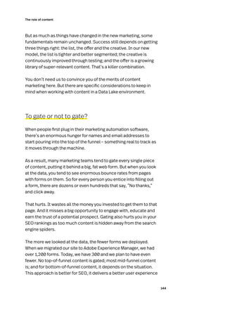 144
The role of content
But as much as things have changed in the new marketing, some
fundamentals remain unchanged. Success still depends on getting
three things right: the list, the offer and the creative. In our new
model, the list is tighter and better segmented; the creative is
continuously improved through testing; and the offer is a growing
library of super-relevant content. That’s a killer combination.
You don’t need us to convince you of the merits of content
marketing here. But there are specific considerations to keep in
mind when working with content in a Data Lake environment.
To gate or not to gate?
When people first plug in their marketing automation software,
there’s an enormous hunger for names and email addresses to
start pouring into the top of the funnel – something real to track as
it moves through the machine.
As a result, many marketing teams tend to gate every single piece
of content, putting it behind a big, fat web form. But when you look
at the data, you tend to see enormous bounce rates from pages
with forms on them. So for every person you entice into filling out
a form, there are dozens or even hundreds that say, “No thanks,”
and click away.
That hurts. It wastes all the money you invested to get them to that
page. And it misses a big opportunity to engage with, educate and
earn the trust of a potential prospect. Gating also hurts you in your
SEO rankings as too much content is hidden away from the search
engine spiders.
The more we looked at the data, the fewer forms we deployed.
When we migrated our site to Adobe Experience Manager, we had
over 1,200 forms. Today, we have 300 and we plan to have even
fewer. No top-of-funnel content is gated; most mid-funnel content
is; and for bottom-of-funnel content, it depends on the situation.
This approach is better for SEO, it delivers a better user experience
 