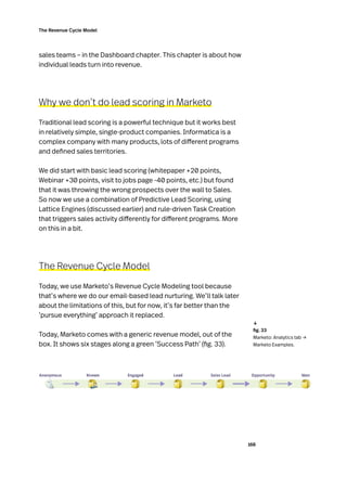 168
The Revenue Cycle Model
sales teams – in the Dashboard chapter. This chapter is about how
individual leads turn into revenue.
Why we don’t do lead scoring in Marketo
Traditional lead scoring is a powerful technique but it works best
in relatively simple, single-product companies. Informatica is a
complex company with many products, lots of different programs
and defined sales territories.
We did start with basic lead scoring (whitepaper +20 points,
Webinar +30 points, visit to jobs page -40 points, etc.) but found
that it was throwing the wrong prospects over the wall to Sales.
So now we use a combination of Predictive Lead Scoring, using
Lattice Engines (discussed earlier) and rule-driven Task Creation
that triggers sales activity differently for different programs. More
on this in a bit.
The Revenue Cycle Model
Today, we use Marketo’s Revenue Cycle Modeling tool because
that’s where we do our email-based lead nurturing. We’ll talk later
about the limitations of this, but for now, it’s far better than the
‘pursue everything’ approach it replaced.
Today, Marketo comes with a generic revenue model, out of the
box. It shows six stages along a green ‘Success Path’ (fig. 33).
	 fig. 33
Marketo: Analytics tab →
Marketo Examples.
↓
 