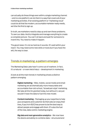 17
A data-driven marketing manifesto
can actually do these things even within a single marketing channel
– and no one platform can do them in a way that covers all of your
marketing activities. If an existing platform or ‘marketing cloud’
could do all that the modern, accountable marketer really needs,
we’d be the first to sign up.
In truth, we marketers need to step up and own these problems.
To own our data. And to integrate and manage everything to create
a complete picture. You can’t sit back and wait for someone to
invent this. You need to make it happen.
The good news: it’s not as hard as it sounds. It’s well within your
reach. You may need some new skills or tools but if you have the
will, the way is clear.
Trends in marketing: a pattern emerges
The Marketing Data Lake hasn’t come out of nowhere. In fact,
it’s a natural – or even inevitable – development in marketing.
A look at all the main trends in marketing shows a distinct
pattern emerging:
Digital marketing – Web, mobile, social media and email
marketing are all dramatically more measurable and
accountable than old-school, ‘broadcast-style’ marketing.
We take all this for granted today, but without it, we just
wouldn’t have the data to fuel this new model.
Content marketing – Packaging up your expertise to help
your prospects and customer do their jobs (or enjoy their
lives, if you’re in B2C) has proven to be the best way to
attract people and engage with them. It’s also the fuel
of the new, data-centric marketing engine.
Big data and next-generation analytics – We now have
the desire and ability to combine data – structured and
 
