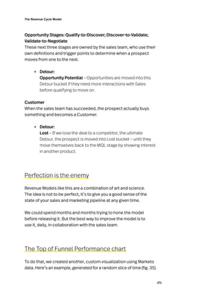 171
The Revenue Cycle Model
Opportunity Stages: Qualify-to-Discover; Discover-to-Validate;
Validate-to-Negotiate
These next three stages are owned by the sales team, who use their
own definitions and trigger points to determine when a prospect
moves from one to the next.
→	 Detour:
Opportunity Potential – Opportunities are moved into this
Detour bucket if they need more interactions with Sales
before qualifying to move on.
Customer
When the sales team has succeeded, the prospect actually buys
something and becomes a Customer.
→	 Detour:
Lost – If we lose the deal to a competitor, the ultimate
Detour, the prospect is moved into Lost bucket – until they
move themselves back to the MQL stage by showing interest
in another product.
Perfection is the enemy
Revenue Models like this are a combination of art and science.
The idea is not to be perfect, it’s to give you a good sense of the
state of your sales and marketing pipeline at any given time.
We could spend months and months trying to hone the model
before releasing it. But the best way to improve the model is to
use it, daily, in collaboration with the sales team.
The Top of Funnel Performance chart
To do that, we created another, custom visualization using Marketo
data. Here’s an example, generated for a random slice of time (fig. 35).
 