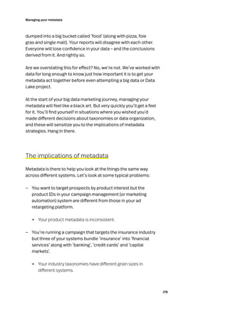 178
Managing your metadata
dumped into a big bucket called ‘food’ (along with pizza, foie
gras and single malt). Your reports will disagree with each other.
Everyone will lose confidence in your data – and the conclusions
derived from it. And rightly so.
Are we overstating this for effect? No, we’re not. We’ve worked with
data for long enough to know just how important it is to get your
metadata act together before even attempting a big data or Data
Lake project.
At the start of your big data marketing journey, managing your
metadata will feel like a black art. But very quickly you’ll get a feel
for it. You’ll find yourself in situations where you wished you’d
made different decisions about taxonomies or data organization,
and these will sensitize you to the implications of metadata
strategies. Hang in there.
The implications of metadata
Metadata is there to help you look at the things the same way
across different systems. Let’s look at some typical problems:
—
— You want to target prospects by product interest but the
product IDs in your campaign management (or marketing
automation) system are different from those in your ad
retargeting platform.
→	 Your product metadata is inconsistent.
—
— You’re running a campaign that targets the insurance industry
but three of your systems bundle ‘insurance’ into ‘financial
services’ along with ‘banking’, ‘credit cards’ and ‘capital
markets’.
→	
Your industry taxonomies have different grain sizes in
different systems.
 