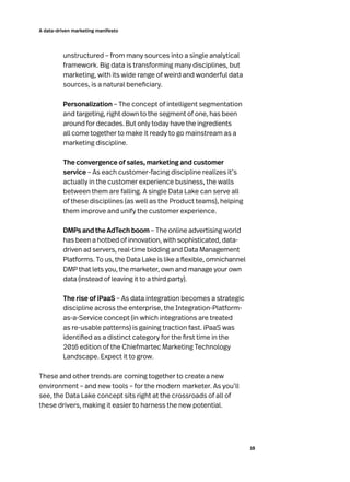 18
A data-driven marketing manifesto
unstructured – from many sources into a single analytical
framework. Big data is transforming many disciplines, but
marketing, with its wide range of weird and wonderful data
sources, is a natural beneficiary.
Personalization – The concept of intelligent segmentation
and targeting, right down to the segment of one, has been
around for decades. But only today have the ingredients
all come together to make it ready to go mainstream as a
marketing discipline.
The convergence of sales, marketing and customer
service – As each customer-facing discipline realizes it’s
actually in the customer experience business, the walls
between them are falling. A single Data Lake can serve all
of these disciplines (as well as the Product teams), helping
them improve and unify the customer experience.
DMPs and the AdTech boom – The online advertising world
has been a hotbed of innovation, with sophisticated, data-
driven ad servers, real-time bidding and Data Management
Platforms. To us, the Data Lake is like a flexible, omnichannel
DMP that lets you, the marketer, own and manage your own
data (instead of leaving it to a third party).
The rise of iPaaS – As data integration becomes a strategic
discipline across the enterprise, the Integration-Platform-
as-a-Service concept (in which integrations are treated
as re-usable patterns) is gaining traction fast. iPaaS was
identified as a distinct category for the first time in the
2016 edition of the Chiefmartec Marketing Technology
Landscape. Expect it to grow.
These and other trends are coming together to create a new
environment – and new tools – for the modern marketer. As you’ll
see, the Data Lake concept sits right at the crossroads of all of
these drivers, making it easier to harness the new potential.
 