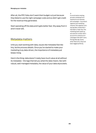 182
Managing your metadata
After all, the PPC folks don’t want their budget cut just because
they failed to use the right campaign code and so didn’t get credit
for the revenue they generated.
Start operating off the data and it gets better fast. Shy away from it
and it never will.
Metadata matters
Until you start working with data, issues like metadata feel like
tiny, techie process details. Once you’ve started to make your
marketing truly data-driven, the importance of metadata just
keeps rising.
Here’s the thing: data doesn’t really have much value at all without
its metadata – the tags that tell you what the data means. But with
robust, well-managed metadata, the value of your data skyrockets.
In an all-hands meeting,
we were reviewing Form
Submits for all channels
and campaigns – by product
segment and marketing
channel. One segment, let’s
say big data, looked like it
had taken a major dip. One
marketing team piped up
and said the number didn’t
account for a whole lot of
campaigns that didn’t carry
the big data tag. Guess
what? Next time, they’d all
been tagged perfectly.
↓
 