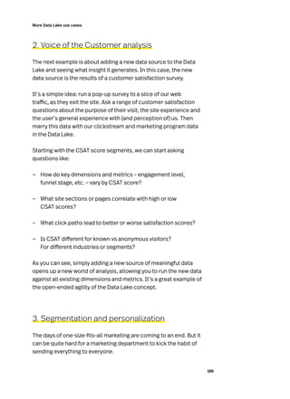 188
More Data Lake use cases
2. Voice of the Customer analysis
The next example is about adding a new data source to the Data
Lake and seeing what insight it generates. In this case, the new
data source is the results of a customer satisfaction survey.
It’s a simple idea: run a pop-up survey to a slice of our web
traffic, as they exit the site. Ask a range of customer satisfaction
questions about the purpose of their visit, the site experience and
the user’s general experience with (and perception of) us. Then
marry this data with our clickstream and marketing program data
in the Data Lake.
Starting with the CSAT score segments, we can start asking
questions like:
—
— How do key dimensions and metrics – engagement level,
funnel stage, etc. – vary by CSAT score?
—
— What site sections or pages correlate with high or low
CSAT scores?
—
— What click paths lead to better or worse satisfaction scores?
—
— Is CSAT different for known vs anonymous visitors?
For different industries or segments?
As you can see, simply adding a new source of meaningful data
opens up a new world of analysis, allowing you to run the new data
against all existing dimensions and metrics. It’s a great example of
the open-ended agility of the Data Lake concept.
3. Segmentation and personalization
The days of one-size-fits-all marketing are coming to an end. But it
can be quite hard for a marketing department to kick the habit of
sending everything to everyone.
 