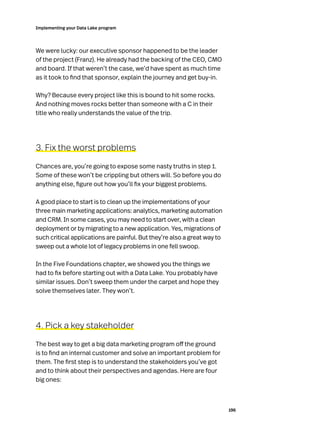 196
Implementing your Data Lake program
We were lucky: our executive sponsor happened to be the leader
of the project (Franz). He already had the backing of the CEO, CMO
and board. If that weren’t the case, we’d have spent as much time
as it took to find that sponsor, explain the journey and get buy-in.
Why? Because every project like this is bound to hit some rocks.
And nothing moves rocks better than someone with a C in their
title who really understands the value of the trip.
3. Fix the worst problems
Chances are, you’re going to expose some nasty truths in step 1.
Some of these won’t be crippling but others will. So before you do
anything else, figure out how you’ll fix your biggest problems.
A good place to start is to clean up the implementations of your
three main marketing applications: analytics, marketing automation
and CRM. In some cases, you may need to start over, with a clean
deployment or by migrating to a new application. Yes, migrations of
such critical applications are painful. But they’re also a great way to
sweep out a whole lot of legacy problems in one fell swoop.
In the Five Foundations chapter, we showed you the things we
had to fix before starting out with a Data Lake. You probably have
similar issues. Don’t sweep them under the carpet and hope they
solve themselves later. They won’t.
4. Pick a key stakeholder
The best way to get a big data marketing program off the ground
is to find an internal customer and solve an important problem for
them. The first step is to understand the stakeholders you’ve got
and to think about their perspectives and agendas. Here are four
big ones:
 