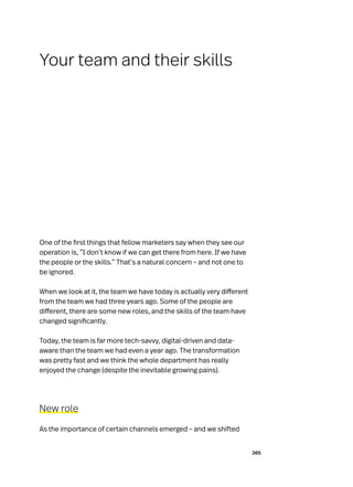 205
One of the first things that fellow marketers say when they see our
operation is, “I don’t know if we can get there from here. If we have
the people or the skills.” That’s a natural concern – and not one to
be ignored.
When we look at it, the team we have today is actually very different
from the team we had three years ago. Some of the people are
different, there are some new roles, and the skills of the team have
changed significantly.
Today, the team is far more tech-savvy, digital-driven and data-
aware than the team we had even a year ago. The transformation
was pretty fast and we think the whole department has really
enjoyed the change (despite the inevitable growing pains).
New role
As the importance of certain channels emerged – and we shifted
Your team and their skills
 
