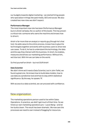 206
Your team and their skills
our budgets towards digital marketing – we started hiring people
who specialize in things like paid media, SEO and social. We also
created two new roles we didn’t expect:
Performance Manager
The most important new role has been Performance Manager
(ours is Anish Jariwala, the co-author of this book). This has proven
a critical role: someone who owns the machine and knows how
to drive it.
Anish is far more than an analyst or reports guy (though he’s that
too). He adds value to the entire process, knows how to glue the
technologies together and works with business users to drive new
use cases. To do it, he has to understand the technology, the data
and the way they interact with the business. In short, he enables,
measures and drives our marketing performance. Without him,
we’d be lost. With him we can take on the world.
So find yourself an Anish – but not OUR Anish!
Data Scientist
We didn’t think we’d need a Data Scientist, but in John Teifel, we
found a great one. He knows how to build data models, how to
use data as a predictive tool and how to stay within statistical
significance. By the way, he speaks ‘R’.
With access to a data scientist, we can proceed with confidence.
New organization
The marketing operations person used to live within Sales
Operations. In practice, we didn’t get much of their time. So we
hired our own marketing operations pro – Laura Wang – and let
her build a team. The result has been dramatic. We now own the
processes we need to own instead of begging for resources.
 