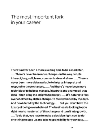 214
There’s never been a more exciting time to be a marketer.
There’s never been more change – in the way people
interact, buy, sell, learn, communicate and share. There’s
never been more data available to help us interpret and
respond to these changes. And there’s never been more
technology to help us manage, integrate and analyze all that
data – then bring the insights to market. It’s natural to feel
overwhelmed by all this change. To feel swamped by the data.
And bewildered by the technology. But you don’t have the
luxury of being overwhelmed. The business is looking to you
right now to master all of this change and turn it into growth.
To do that, you have to make a decision right now to do
one thing: to step up and take responsibility for your data.
The most important fork
in your career
 