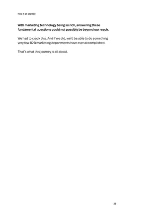 22
How it all started
With marketing technology being so rich, answering these
fundamental questions could not possibly be beyond our reach.
We had to crack this. And if we did, we’d be able to do something
very few B2B marketing departments have ever accomplished.
That’s what this journey is all about.
 