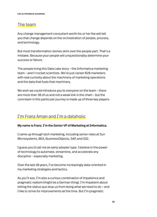 25
Let us introduce ourselves
The team
Any change management consultant worth his or her fee will tell
you that change depends on the orchestration of people, process,
and technology.
But most transformation stories skim over the people part. That’s a
mistake. Because your people will unquestionably determine your
success or failure.
The people living this Data Lake story – the Informatica marketing
team – aren’t rocket scientists. We’re just career B2B marketers
with real curiosity about the machinery of marketing operations
and the data that fuels that machinery.
We wish we could introduce you to everyone on the team – there
are more than 30 of us and not a weak link in the chain – but the
core team in this particular journey is made up of three key players.
I’m Franz Aman and I’m a dataholic
My name is Franz. I’m the Senior VP of Marketing at Informatica.
I came up through tech marketing, including senior roles at Sun
Microsystems, BEA, BusinessObjects, SAP, and SGI.
I guess you’d call me an early adopter type. I believe in the power
of technology to automate, streamline, and accelerate any
discipline – especially marketing.
Over the last 10 years, I’ve become increasingly data-oriented in
my marketing strategies and tactics.
As you’ll see, I’m also a curious combination of impatience and
pragmatic realism (might be a German thing). I’m impatient about
letting the status quo stop us from doing what we need to do – and
I like to strive for improvements all the time. But I’m pragmatic
 