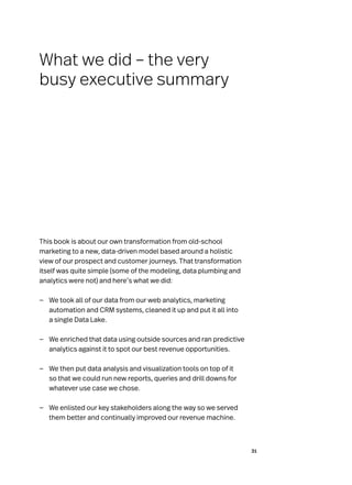 31
This book is about our own transformation from old-school
marketing to a new, data-driven model based around a holistic
view of our prospect and customer journeys. That transformation
itself was quite simple (some of the modeling, data plumbing and
analytics were not) and here’s what we did:
—
— We took all of our data from our web analytics, marketing
automation and CRM systems, cleaned it up and put it all into
a single Data Lake.
—
— We enriched that data using outside sources and ran predictive
analytics against it to spot our best revenue opportunities.
—
— We then put data analysis and visualization tools on top of it
so that we could run new reports, queries and drill downs for
whatever use case we chose.
—
— We enlisted our key stakeholders along the way so we served
them better and continually improved our revenue machine.
What we did – the very
busy executive summary
 