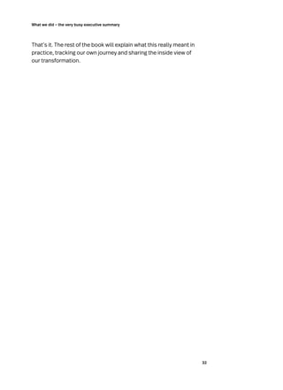 32
What we did – the very busy executive summary
That’s it. The rest of the book will explain what this really meant in
practice, tracking our own journey and sharing the inside view of
our transformation.
 