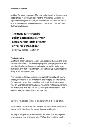 37
Introducing the Data Lake
and beg for some resources. If you’re lucky, they’ll write some new
code for you in a few weeks or months. With a Data Lake and the
right data management tools, a non-technical user can ask a new
query or generate a new report without bothering IT. As we’ll see,
that’s a very big deal.
“The need for increased
agility and accessibility for
data analysis is the primary
driver for Data Lakes.”
Andrew White, Gartner
The bottom line
Most large enterprises will deploy both data warehouses and lakes
– sometimes linked – for different purposes. In my experience, the
structured data warehouse is rarely agile enough to really help
marketers. But that doesn’t mean it isn’t a hugely powerful tool for
many other enterprise uses.
There’s also nothing wrong with leveraging the great work that’s
already been done in the warehouse and bridging the two worlds.
For example, rather than rebuilding historical pipeline to create
year-on-year comparisons, you can mesh that historical data from
the warehouse with data for the current quarter in the Data Lake.
Modern analytics tools let you access both.
Where Hadoop (and Spark) come into all this
If you eavesdrop on discussions about big data, analytics or Data
Lakes, you’ll often hear the words Hadoop and Spark.
Hadoop is an open source framework for distributed storage and
processing of very large data sets. It’s fast, low-cost and ideally
 