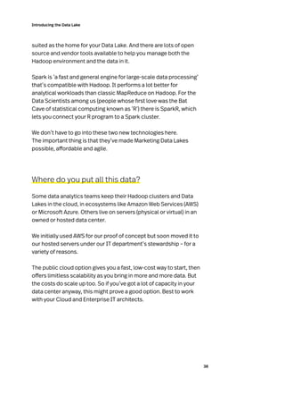 38
Introducing the Data Lake
suited as the home for your Data Lake. And there are lots of open
source and vendor tools available to help you manage both the
Hadoop environment and the data in it.
Spark is ‘a fast and general engine for large-scale data processing’
that’s compatible with Hadoop. It performs a lot better for
analytical workloads than classic MapReduce on Hadoop. For the
Data Scientists among us (people whose first love was the Bat
Cave of statistical computing known as ‘R’) there is SparkR, which
lets you connect your R program to a Spark cluster.
We don’t have to go into these two new technologies here.
The important thing is that they’ve made Marketing Data Lakes
possible, affordable and agile.
Where do you put all this data?
Some data analytics teams keep their Hadoop clusters and Data
Lakes in the cloud, in ecosystems like Amazon Web Services (AWS)
or Microsoft Azure. Others live on servers (physical or virtual) in an
owned or hosted data center.
We initially used AWS for our proof of concept but soon moved it to
our hosted servers under our IT department’s stewardship – for a
variety of reasons.
The public cloud option gives you a fast, low-cost way to start, then
offers limitless scalability as you bring in more and more data. But
the costs do scale up too. So if you’ve got a lot of capacity in your
data center anyway, this might prove a good option. Best to work
with your Cloud and Enterprise IT architects.
 