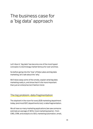 43
Let’s face it, ‘big data’ has become one of the most hyped
concepts in a technology market famous for over-promise.
So before going into the ‘how’ of Data Lakes and big data
marketing, let’s talk about the ‘why’.
We’ll blow away some of the smoke, explain what big data
marketing really is, and show that it’s far more important
than just an enterprise tech fashion trend.
The big problem: data fragmentation
The elephant in the room for every B2B marketing department
today, (and most B2C departments too), is data fragmentation.
We all have so many marketing applications (we saw someone
estimate an average of 30 for most marketing teams) – from
CMS, CRM, and analytics to SEO, marketing automation, email,
The business case for
a ‘big data’ approach
 