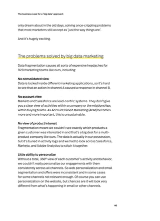 46
The business case for a ‘big data’ approach
only dream about in the old days, solving once-crippling problems
that most marketers still accept as ‘just the way things are’.
And it’s hugely exciting.
The problems solved by big data marketing
Data fragmentation causes all sorts of expensive headaches for
B2B marketing teams like ours, including:
No consolidated view
Data is locked inside different marketing applications, so it’s hard
to see that an action in channel A caused a response in channel B.
No account view
Marketo and Salesforce are lead-centric systems. They don’t give
you a clear view of activities within a company or the relationships
within buying teams. As Account Based Marketing (ABM) becomes
more and more important, this is unsustainable.
No view of product interest
Fragmentation meant we couldn’t see exactly which products a
given customer was interested in and that’s a big deal for a multi-
product company like ours. The data is actually in our possession,
but it’s buried in activity logs and we had to look across Salesforce,
Marketo, and Adobe Analytics to stitch it together.
Little ability to personalize
Without a total, 360º view of each customer’s activity and behavior,
we couldn’t really personalize our engagements with them
consistently across all channels. So web personalization and email
segmentation and offers were inconsistent and in some cases
for some channels not relevant enough. Of course you can use
personalization on the website, but chances are it will look very
different from what’s happening in email or other channels.
 