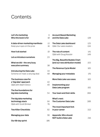 Contents
Let’s fix marketing	 6
Who this book is for	 10
A data-driven marketing manifesto 	 13
Keep your eyes on the prize	 16
How it all started	 19
Let us introduce ourselves	 23
What we did – the very busy
executive summary	 30
Introducing the Data Lake	 33
Schema-on-read: a very big deal	 40
The business case for
a ‘big data’ approach 	 42
QA with Adam Greco	 49
The five foundations for
big data marketing 	 54
The big data marketing
technology stack 	 64
QA with Scott Brinker	 76
Two Killer Checklists 	 82
Managing your data	 98
Our 60-day sprint	 106
Account Based Marketing
and the Data Lake	 120
The Data Lake dashboard	 125
QA: Our sales leaders	 134
The role of content	 141
QA with Doug Kessler	 149
The Big, Beautiful Bubble Chart
(and our new attribution model)	 153
The Revenue Cycle Model	 165
Managing your metadata	 176
More Data Lake use cases 	 183
Implementing your
Data Lake program	 192
Your team and their skills	 204
What’s next:
The Customer Data Lake	 209
The most important fork
in your career 	 213
Appendix: Who should
NOT build a Data Lake	 216
 
