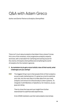 50
There isn’t much about analytics that Adam Greco doesn’t know.
He’s one of the smartest, most progressive analytics experts
we know, with a real talent for clarifying and solving issues for
the clients of Analytics Demystified and simplifying the world
of analytics for the market in general.
Q	 As marketers try to get a more holistic view of their world, what
challenges are you seeing?
Adam	 The biggest thing I see is that people think of their analytics
as just a web marketing tool. It’s great as a tool to optimize
your site, but the next step is to take data from your web
analytics and shoot it bi-directionally to other systems. To
integrate it with Marketo or Salesforce, for instance, as you
guys are doing.
	 Then to close the loop and use insight from further
downstream to optimize web experiences.
	 A lot of B2B marketers use their web analytics tool simply
QA with Adam Greco
Author and Senior Partner at Analytics Demystified
 