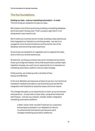57
The five foundations for big data marketing
The five foundations
Getting our data – and our marketing automation – in order
The first thing we needed to fix was our data.
We’d spent a lot of time and money building a marketing database
and it just wasn’t being used. That’s usually a sign that it’s not
doing what it was meant to do.
We’d rolled out a central service model, building a data warehouse
that integrated our Salesforce and Eloqua data – but we’d run
up against some license limitations and found the size of the
database was becoming really expensive.
So we knew we needed to re-negotiate and re-organize the data,
and re-think our central warehouse.
At that time, our Eloqua contract was up for renewal and we had to
move up to a big new release. Since that would mean a pretty major
migration anyway, we used it as an opportunity to re-evaluate our
marketing automation platform and our data strategy.
Pretty quickly, we ended up with a shortlist of two:
Eloqua and Marketo.
In the end, Marketo won because of ease of use (our non-technical
marketers needed to be able to use it) and because we felt the
integration with Salesforce would be easier and more robust.
The change also gave us an opportunity to clean up our processes
and practices – to start with a clean slate, using all we’d learned
with Eloqua – and set up a cleaner, simpler, better-integrated
marketing automation platform.
a brief aside here: we didn’t want all our customers
and prospects already in our database to have to
re-authenticate themselves just because we’d
changed marketing automation platforms.
 