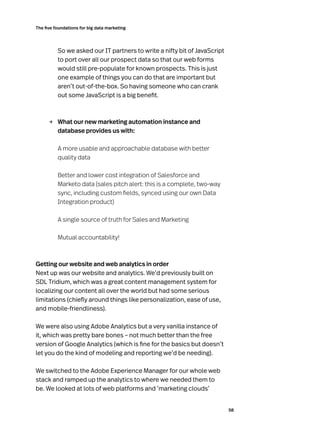 58
The five foundations for big data marketing
So we asked our IT partners to write a nifty bit of JavaScript
to port over all our prospect data so that our web forms
would still pre-populate for known prospects. This is just
one example of things you can do that are important but
aren’t out-of-the-box. So having someone who can crank
out some JavaScript is a big benefit.
→	 What our new marketing automation instance and
database provides us with:

A more usable and approachable database with better
quality data

Better and lower cost integration of Salesforce and
Marketo data (sales pitch alert: this is a complete, two-way
sync, including custom fields, synced using our own Data
Integration product)

A single source of truth for Sales and Marketing
Mutual accountability!
Getting our website and web analytics in order
Next up was our website and analytics. We’d previously built on
SDL Tridium, which was a great content management system for
localizing our content all over the world but had some serious
limitations (chiefly around things like personalization, ease of use,
and mobile-friendliness).
We were also using Adobe Analytics but a very vanilla instance of
it, which was pretty bare bones – not much better than the free
version of Google Analytics (which is fine for the basics but doesn’t
let you do the kind of modeling and reporting we’d be needing).
We switched to the Adobe Experience Manager for our whole web
stack and ramped up the analytics to where we needed them to
be. We looked at lots of web platforms and ‘marketing clouds’
 