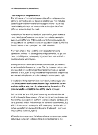 62
The five foundations for big data marketing
Data integration and governance
The fifth piece of our marketing operations foundation was the
ability to connect up all our data in a reliable way. This includes
data integration between the various applications – but it also
means taking all steps necessary to be able to join data from
different systems down the road.
For example: We made sure that for every visitor, their Marketo
munchkin (cookie) was communicated to our Adobe Analytics
system, using Marketo API integration with Adobe Analytics. So
we could have full confidence that we could directly tie our Adobe
Analytics data to each prospect and their sessions.
A key part of all of this – and the entire big data marketing
operations journey – is data hygiene and governance. To get the
most out of big data, data quality is just as important as it is for
traditional data warehouses.
When your entire revenue machine is built on data, you need to
know the data is clean and accurate. The rigorous campaign codes
discussed above (and intelligent campaign naming) are a great
example of that, but it is only one of the new processes and policies
we needed to implement in order to keep our data quality high.
If you take nothing else from this entire book, we hope you take
this: without consistent data rules and tags, you cannot do the
analysis and tracking that big data marketing depends on. It’s
the only way to connect the dots all the way to revenue!
And because we’re in B2B, data mastering and hierarchies are
another important component of governance: we’re using our own
Master Data Management platform so that leads and contacts are
de-duplicated and all relationships are perfectly documented, e.g.
which site a contact belongs to, which company the site rolls up
to (we use data from our partner Dun and Bradstreet – everyone
knows DUNS numbers, right?).
With data governance and data integration you can ensure you’ve
got unique campaign codes and that they’re attached to the
 
