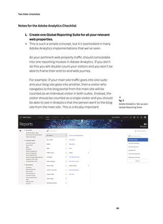 86
Two killer checklists
Notes for the Adobe Analytics Checklist
	 1. 	 Create one Global Reporting Suite for all your relevant
web properties.
→	 This is such a simple concept, but it’s overlooked in many
Adobe Analytics implementations that we’ve seen.
	 All your pertinent web property traffic should consolidate
into one reporting module in Adobe Analytics. If you don’t
do this you will double count your visitors and you won’t be
able to frame their end-to-end web journey.
	 For example: If your main site traffic goes into one suite
and your blog site goes into another, then a visitor who
navigates to the blog portal from the main site will be
counted as an individual visitor in both suites. Instead, the
visitor should be counted as a single visitor and you should
be able to see in Analytics that the person went to the blog
site from the main site. This is critically important.
	 fig. 5
Adobe Analytics: Set up your
Global Reporting Suite.
↓
 