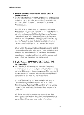 89
Two killer checklists
	 5. 	 Tag all the Marketing Automation landing pages in
Adobe Analytics.
→	 It’s important to make your CMS and Marketo landing pages
seamless from a reporting perspective. That’s especially
important for Form Submits, the most critical Adobe
Analytics event.
	 This can be a big undertaking since Marketo and Adobe
Analytics are very different tools. When you visit informatica.
com, it’s hosted on our CMS, Adobe Experience Manager.
Our landing pages (with web forms) are hosted in Marketo,
so when you navigate to our landing pages we need to tag
them in Adobe Analytics. That allows us to track visitor
behavior seamlessly across CMS and Marketo pages.
	 When we set this up, we had more than a thousand landing
pages globally for paid media, gated content assets on the
website, etc.. They were all built in Marketo and needed
to be tagged in Adobe Analytics. Not a trivial task but well
worth it (and Tag Manager is a godsend here).
	 6. 	 Deploy Marketo SOAP/REST and Demandbase APIs
on the website.
→	 Another critical element to map end-to-end customer
journeys between Adobe Analytics and Marketo is to have a
common ID shared by these two systems. This common ID
allows us to stitch Analytics and Marketo data together to
solve some of our most important use cases.
	 For us, this common ID is called “Marketo ID” and it’s
unique for every visitor. We expose this ID to Adobe
Analytics using Marketo’s SOAP and REST APIs so we can
track anonymous visitors becoming known visitors in the
Data Lake.
	 We do the same for integrating our Demandbase data,
which gives us the reverse IP lookup that lets us enhance
our profiles with company and sector information.
 
