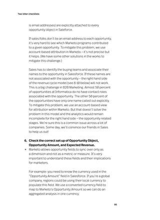 95
Two killer checklists
is email addresses) are explicitly attached to every
opportunity object in Saleforce.
	 If sales folks don’t tie an email address to each opportunity,
it’s very hard to see which Marketo programs contributed
to a given opportunity. To mitigate this problem, we use
account-based attribution in Marketo – it’s not precise but
it helps. (We have some other solutions in the works to
mitigate this challenge.)
	 Sales has to identify the buying teams and associate their
names to the opportunity in Salesforce. If these names are
not associated with the opportunity – the right hand side
of the revenue cycle model (see 8-10 below) will not work.
This is a big challenge in B2B Marketing. Almost 50 percent
of opportunities at Informatica do no have contact roles
associated with the opportunity. The other 50 percent of
the opportunities have only one name called out explicitly.
To mitigate this problem, we use an account-based view
for attribution within Marketo. But that doesn’t solve the
problem in this model and the analytics would remain
incomplete for the right hand side – the opportunity related
stages. We’re sure this is a common issue across a lot of
companies. Some day, we’ll convince our friends in Sales
to help us out!
	 6. 	 Check the correct set up of Opportunity Object,
Opportunity Amount, and Expected Revenue.
→	 Marketo allows opportunity fields to sync over only as
a dimension and not as a metric or measure. It’s very
important to understand these fields and their implications
for marketers.
	 For example: you need to know the currency used in the
“Opportunity Amount” field in Salesforce. If you’re a global
company, regions could be using their local currency to
populate this field. We use a converted currency field to
map to Marketo’s Opportunity Amount so we can do an
aggregated analysis in one currency.
 