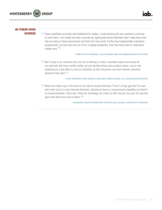 © 2015 Winterberry Group LLC. 11
Today capabilities are pretty well established for display—understanding who your audience is and how
to reach them—but mobile and other channels are significantly behind. Marketers don’t really know what
they are doing in these environments and that’s the next priority. It’s like they fundamentally understand
programmatic, but they only come at it from a display perspective. Over time they’ll start to understand
mobile more.
—DIRECTOR OF REVENUE, LOCAL SEARCH AND RECOMMENDATION PLATFORM
We’re early in our evolution here, but we’re looking to create a seamless experience across all
our channels. Not many months earlier, we just started putting some product online—we’re now
embarking on a big effort to unify our channels, so that consumers can shop however, wherever,
whenever they want.
—VICE PRESIDENT AND GENERAL MANAGER OMNICHANNEL, U.S.-BASED MASS RETAILER
Where we’d like to go in the future is the idea of causal attribution. There’s a huge gap that I’ve seen
with multi-touch or cross-channel attribution. Sometimes there’s a measurement capability, but there’s
no recommendation. That’s key. I think the technology isn’t there to offer that yet, but over the next few
years that will be the area to watch.
—MANAGER, DIGITAL MARKETING TECHNOLOGY, GLOBAL HOSPITALITY COMPANY
IN THEIR OWN
WORDS
 