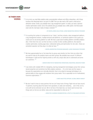 © 2015 Winterberry Group LLC. 13
In my mind, you need Web analytics tools, personalization software and offline onboarding—all of those
functions that effectively feed or are part of a DMP. Then you also need a DSP, search, email and an
attribution vendor. Onsite, you probably have a tag management system. In media, you have a dynamic
creative optimization vendor, and on the website side you probably have a CMS system. And that would
cover only the most basic needs of today’s marketer!
—VP DIGITAL MEDIA SOLUTIONS, LARGE MARKETING SERVICE PROVIDER
I’m counting the number of components to our “stack,” and they include a data management platform,
a tag management solution, multiple demand-side platforms, an attribution platform and I guess you
could count an ad serving platform as well. We have a paid search bidding platform and Web analytics
also. I think that’s the core, but then we have a number of other ancillary platforms, like dynamic
creative optimization, landing page tools, multivariate testing and optimization for site-side—these are
somewhat separate, but they plug in to what we have.
—DIGITAL MARKETING PROGRAM MANAGER, LARGE INSURANCE PROVIDER
We have approximately four or five tools that my group uses directly, but then there are others that
are used for data by the analytics teams and other groups. We probably have around 10 different
technologies in total and the majority provide us with very unique data sets to understand and serve
our customers.
—SENIOR DIRECTOR OF MARKETING OPERATIONS, INDUSTRIAL MANUFACTURER
I see clients with multiple DSPs for retargeting, dual tag management technologies across their various
owned properties and sometimes two Web analytics solutions… It’s a hot mess and the reason is
because the organizations are internally distorted; they’re too siloed to leverage technology to its
optimal ability so they engage with whatever their group needs. This is especially true for multinational,
franchise organizations.
—CHIEF ANALYTICS OFFICER, GLOBAL MEDIA AGENCY
We don’t want to have so many partners that we can’t keep track of things. Right now we have around
15 partners, touching about five teams from operations, to sales and marketing… and in that, we try
to be self-service whenever we can. We’re not fans of the black box; our teams want to know how
things work so that we can deliver value and be responsible for what we do.
—DIRECTOR, AUDIENCE SEGMENTATION, LIFESTYLE PUBLISHER NETWORK
IN THEIR OWN
WORDS
 