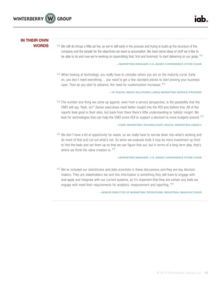 © 2015 Winterberry Group LLC. 15
We still do things a little ad hoc as we’re still early in the process and trying to build up the structure of the
company and the people for the objectives we want to accomplish. We have some ideas of stuff we’d like to
be able to do and now we’re working on assembling that, first and foremost, to start delivering on our goals.
—MARKETING MANAGER, U.S.-BASED CONVENIENCE STORE CHAIN
When looking at technology, you really have to consider where you are on the maturity curve. Early
on, you don’t need everything… you need to get a few standard pieces to start proving your business
case. Then as you start to advance, the need for customization increases.
—VP DIGITAL MEDIA SOLUTIONS, LARGE MARKETING SERVICE PROVIDER
The number one thing we come up against, even from a service perspective, is the possibility that the
CMO will say ‘Yeah, so?’ Senior executives need better insight into the ROI and bottom line. All of the
reports look good in their silos, but back from there there’s little understanding or holistic insight. We
look for technologies that can help the CMO prove ROI or support a decision to move budgets around.
—CHIEF MARKETING TECHNOLOGIST, DIGITAL MARKETING AGENCY
We don’t have a lot of opportunity for waste, so we really have to narrow down into what’s working and
do more of that and cut out what’s not. So when we evaluate tools it may be more investment up front
to find the tools and set them up so that we can figure that out, but in terms of a long-term play, that’s
where we think the value creation is.
—MARKETING MANAGER, U.S.-BASED CONVENIENCE STORE CHAIN
We’ve included our statisticians and data scientists in these discussions and they are key decision
makers. They are stakeholders too and this information is something they will have to engage with
and apply and integrate with our current systems, so it’s important that they are certain any tools we
engage with meet their requirements for analytics, measurement and reporting.
—SENIOR DIRECTOR OF MARKETING OPERATIONS, INDUSTRIAL MANUFACTURER
IN THEIR OWN
WORDS
 