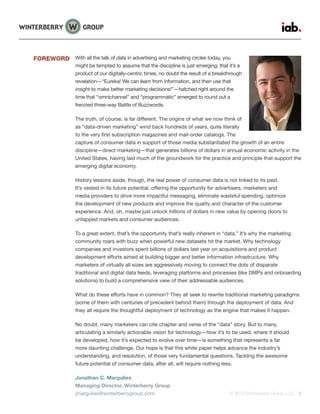 © 2015 Winterberry Group LLC. 2
With all the talk of data in advertising and marketing circles today, you
might be tempted to assume that the discipline is just emerging; that it’s a
product of our digitally-centric times, no doubt the result of a breakthrough
revelation—“Eureka! We can learn from information, and then use that
insight to make better marketing decisions!”—hatched right around the
time that “omnichannel” and “programmatic” emerged to round out a
frenzied three-way Battle of Buzzwords.
The truth, of course, is far different. The origins of what we now think of
as “data-driven marketing” wind back hundreds of years, quite literally
to the very first subscription magazines and mail-order catalogs. The
capture of consumer data in support of those media substantiated the growth of an entire
discipline—direct marketing—that generates billions of dollars in annual economic activity in the
United States, having laid much of the groundwork for the practice and principle that support the
emerging digital economy.
History lessons aside, though, the real power of consumer data is not linked to its past.
It’s vested in its future potential, offering the opportunity for advertisers, marketers and
media providers to drive more impactful messaging, eliminate wasteful spending, optimize
the development of new products and improve the quality and character of the customer
experience. And, oh, maybe just unlock trillions of dollars in new value by opening doors to
untapped markets and consumer audiences.
To a great extent, that’s the opportunity that’s really inherent in “data.” It’s why the marketing
community roars with buzz when powerful new datasets hit the market. Why technology
companies and investors spent billions of dollars last year on acquisitions and product
development efforts aimed at building bigger and better information infrastructure. Why
marketers of virtually all sizes are aggressively moving to connect the dots of disparate
traditional and digital data feeds, leveraging platforms and processes (like DMPs and onboarding
solutions) to build a comprehensive view of their addressable audiences.
What do these efforts have in common? They all seek to rewrite traditional marketing paradigms
(some of them with centuries of precedent behind them) through the deployment of data. And
they all require the thoughtful deployment of technology as the engine that makes it happen.
No doubt, many marketers can cite chapter and verse of the “data” story. But to many,
articulating a similarly actionable vision for technology—how it’s to be used, where it should
be developed, how it’s expected to evolve over time—is something that represents a far
more daunting challenge. Our hope is that this white paper helps advance the industry’s
understanding, and resolution, of those very fundamental questions. Tackling the awesome
future potential of consumer data, after all, will require nothing less.
Jonathan C. Margulies
Managing Director, Winterberry Group
jmargulies@winterberrygroup.com
FOREWORD
 