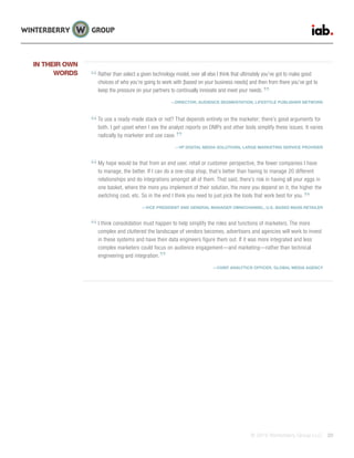 © 2015 Winterberry Group LLC. 20
Rather than select a given technology model, over all else I think that ultimately you’ve got to make good
choices of who you’re going to work with [based on your business needs] and then from there you’ve got to
keep the pressure on your partners to continually innovate and meet your needs.
—DIRECTOR, AUDIENCE SEGMENTATION, LIFESTYLE PUBLISHER NETWORK
To use a ready-made stack or not? That depends entirely on the marketer; there’s good arguments for
both. I get upset when I see the analyst reports on DMPs and other tools simplify these issues. It varies
radically by marketer and use case.
—VP DIGITAL MEDIA SOLUTIONS, LARGE MARKETING SERVICE PROVIDER
My hope would be that from an end user, retail or customer perspective, the fewer companies I have
to manage, the better. If I can do a one-stop shop, that’s better than having to manage 20 different
relationships and do integrations amongst all of them. That said, there’s risk in having all your eggs in
one basket, where the more you implement of their solution, the more you depend on it, the higher the
switching cost, etc. So in the end I think you need to just pick the tools that work best for you.
—VICE PRESIDENT AND GENERAL MANAGER OMNICHANNEL, U.S.-BASED MASS RETAILER
I think consolidation must happen to help simplify the roles and functions of marketers. The more
complex and cluttered the landscape of vendors becomes, advertisers and agencies will work to invest
in these systems and have their data engineers figure them out. If it was more integrated and less
complex marketers could focus on audience engagement—and marketing—rather than technical
engineering and integration.
—CHIEF ANALYTICS OFFICER, GLOBAL MEDIA AGENCY
IN THEIR OWN
WORDS
 