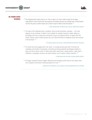 © 2015 Winterberry Group LLC. 22
The integrated stack makes sense to me. There is value in it in that it makes it easier for the bigger
organizations to move forward with new programs and solutions because you basically have a trusted partner
and then they add on another feature and it makes it easy for CMOs to test that solution.
—CHIEF MARKETING TECHNOLOGIST, DIGITAL MARKETING AGENCY
The value of the integrated stack is simplicity; there are also economies, synergies… but it also
depends on your business. It matters if you’re global, for example, because it makes rolling out
technology a lot more cumbersome and painful. If you’re a company that has 15 regions and 100
brands, having a stack is better because you can’t afford that level of complexity across every division
of the business.
—VP DIGITAL MEDIA SOLUTIONS, LARGE MARKETING SERVICE PROVIDER
For clients that have engaged with a full ‘stack,’ it’s actually working quite well. It removes the
complexity and the labor of integrating, connecting and linking disparate technologies together to
figure out how to take an action. In these cases where clients have a single solution—good, bad or
indifferent—everybody’s moving in the same direction, and it’s easier to make a decision.
—CHIEF ANALYTICS OFFICER, GLOBAL MEDIA AGENCY
For bigger companies having a bigger relationship and everything under that one roof makes sense
from a logistics and decision-making perspective for sure.
—DIRECTOR OF REVENUE, LOCAL SEARCH AND RECOMMENDATION PLATFORM
IN THEIR OWN
WORDS
 