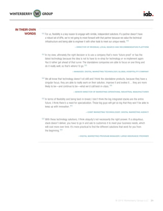 © 2015 Winterberry Group LLC. 24
For us, flexibility is a key reason to engage with nimble, independent solutions. If a partner doesn’t have
a robust set of APIs, we’re not going to move forward with that partner because we value the technical
infrastructure and being able to engineer it with other tools to meet our unique needs.
—DIRECTOR OF REVENUE, LOCAL SEARCH AND RECOMMENDATION PLATFORM
In my view, ultimately the right decision is to use a company that’s more ‘future proof’ or has the
latest technology because the idea is not to have to re-shop for technology or re-implement again.
You’d rather get ahead of that curve. The standalone companies are able to focus on one thing and
do it really well, so that’s where I’d go.
—MANAGER, DIGITAL MARKETING TECHNOLOGY, GLOBAL HOSPITALITY COMPANY
We all know that technology doesn’t sit still and I think the standalone products, because they have a
singular focus, they are able to really work on their solution, improve it and evolve it… they are more
likely to be—and continue to be—what we’d call best-in-class.
—SENIOR DIRECTOR OF MARKETING OPERATIONS, INDUSTRIAL MANUFACTURER
In terms of flexibility and being best-in-breed, I don’t think the big integrated stacks are the entire
future. I think there’s a need for specialization. Those big guys will get so big that they won’t be able to
keep up with innovation.
—CHIEF MARKETING TECHNOLOGIST, DIGITAL MARKETING AGENCY
With these technology solutions, I think ubiquity’s not necessarily the right answer. If a ubiquitous,
stack doesn’t deliver, you have to go in and ask to customize it to meet your business needs, which
will cost more over time. It’s more practical to find the different solutions that work for you from
the beginning.
—DIGITAL MARKETING PROGRAM MANAGER, LARGE INSURANCE PROVIDER
IN THEIR OWN
WORDS
 