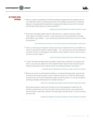 © 2015 Winterberry Group LLC. 26
Within our company, we probably have 25 different disciplines and departments that use different pieces of
our member data, so there is a connectivity issue within our own building. And because we’re so large and
because so many people within the organization are tapping into the data we use, we sort of run into each
other. We need to figure that out from a process perspective.
—REWARDS ACQUISITIONS DIRECTOR, GLOBAL HOSPITALITY CHAIN
Do we have a technology problem today? No. What we have is a ‘people and process’ problem.
There’s plenty of technology to do most, if not all, things today, but to get organizations to leverage
these abilities is the challenge… This is actually that generational moment where we have to re-create
the organization.
—SVP MARKETING AND TECHNOLOGY SOLUTIONS, MEDIA AND ENTERTAINMENT CONSULTANCY
There is a massive gap for integration. Everyone says they can integrate but there’s not a platform or a
vendor or a business that really has made that happen… As a service business we bring it together for
our clients, but there’s no technology or other solution to bring it together. As we do it now it’s a lot of
man hours to make it happen.
—CHIEF MARKETING TECHNOLOGIST, DIGITAL MARKETING AGENCY
I ‘speak’ technology and digital media and analytics. Usually those are siloed but I can speak to each
which is unique and very valuable. For most companies though, they don’t have one person that can
handle and understand it all so overall the need for more experienced talent is tremendous.
—MANAGER, DIGITAL MARKETING TECHNOLOGY, GLOBAL HOSPITALITY COMPANY
When we go in and try to sell integrated marketing or an integrated technology stack, everyone loves
the idea but when we get to signing a contract, maybe five percent of our clients can follow through.
It’s because there are structural organization problems that kill the process—no one has oversight for
marketing and budgets holistically and it’s incredibly frustrating.
—DIRECTOR OF BUSINESS DEVELOPMENT, DIGITAL INNOVATION AND MEDIA AGENCY
We are lacking people to really dig into the data. So far we have leveraged the insights from the
attribution provider that we use, but to be honest it doesn’t feel like they dig in and understand our
business enough to really make a difference. We need people internally who get it, but those resources
are hard to find.
—MANAGER, ECOMMERCE AND DIGITAL MARKETING, HEALTH INSURANCE PROVIDER
IN THEIR OWN
WORDS
 