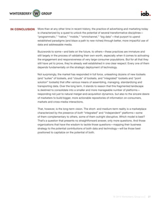 © 2015 Winterberry Group LLC. 27
More than at any other time in recent history, the practice of advertising and marketing today
is characterized by a quest to unlock the potential of several transformative disciplines—
“programmatic,” “native,” “mobile,” “omnichannel,” “big data”—that purport to upend
established paradigms (and blaze a path to new riches) through better, more impactful use of
data and addressable media.
Buzzwords to some—and bets on the future, to others—these practices are immature and
still largely in the process of validating their own worth, especially when it comes to activating
the engagement and responsiveness of very large consumer populations. But for all that they
still have yet to prove, they’re already well established in one clear respect: Every one of them
depends fundamentally on the strategic deployment of technology.
Not surprisingly, the market has responded in full force, unleashing dozens of new toolsets
(and “suites” of toolsets, and “clouds” of toolsets, and “integrated” toolsets and “point
solution” toolsets) that offer various means of assembling, managing, standardizing and
transporting data. Over the long term, it stands to reason that this fragmented landscape
is destined to consolidate into a smaller and more manageable number of platforms—
responding not just to natural merger-and-acquisition dynamics, but also to the sincere desire
of marketers to build bigger, more actionable repositories of information on consumers,
markets and cross-media interactions.
That, however, is the long-term vision. The short- and medium-term reality is a marketplace
characterized by the presence of both “integrated” and “independent” platforms—some
of them complementary to others, some of them outright disruptive. Which model is best?
That’s a question that presents no straightforward answer, only more questions. And those
organizations that have the wisdom to tackle those questions—mapping their business
strategy to the potential contributions of both data and technology—will be those best
positioned to capitalize on the potential of both.
IN CONCLUSION
 