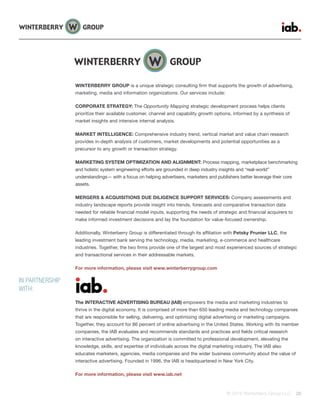 © 2015 Winterberry Group LLC. 28
WINTERBERRY GROUP is a unique strategic consulting firm that supports the growth of advertising,
marketing, media and information organizations. Our services include:
CORPORATE STRATEGY: The Opportunity Mapping strategic development process helps clients
prioritize their available customer, channel and capability growth options, informed by a synthesis of
market insights and intensive internal analysis.
MARKET INTELLIGENCE: Comprehensive industry trend, vertical market and value chain research
provides in-depth analysis of customers, market developments and potential opportunities as a
precursor to any growth or transaction strategy.
MARKETING SYSTEM OPTIMIZATION AND ALIGNMENT: Process mapping, marketplace benchmarking
and holistic system engineering efforts are grounded in deep industry insights and “real-world”
understandings— with a focus on helping advertisers, marketers and publishers better leverage their core
assets.
MERGERS & ACQUISITIONS DUE DILIGENCE SUPPORT SERVICES: Company assessments and
industry landscape reports provide insight into trends, forecasts and comparative transaction data
needed for reliable financial model inputs, supporting the needs of strategic and financial acquirers to
make informed investment decisions and lay the foundation for value-focused ownership.
Additionally, Winterberry Group is differentiated through its affiliation with Petsky Prunier LLC, the
leading investment bank serving the technology, media, marketing, e-commerce and healthcare
industries. Together, the two firms provide one of the largest and most experienced sources of strategic
and transactional services in their addressable markets.
For more information, please visit www.winterberrygroup.com
The INTERACTIVE ADVERTISING BUREAU (IAB) empowers the media and marketing industries to
thrive in the digital economy. It is comprised of more than 650 leading media and technology companies
that are responsible for selling, delivering, and optimizing digital advertising or marketing campaigns.
Together, they account for 86 percent of online advertising in the United States. Working with its member
companies, the IAB evaluates and recommends standards and practices and fields critical research
on interactive advertising. The organization is committed to professional development, elevating the
knowledge, skills, and expertise of individuals across the digital marketing industry. The IAB also
educates marketers, agencies, media companies and the wider business community about the value of
interactive advertising. Founded in 1996, the IAB is headquartered in New York City.
For more information, please visit www.iab.net
IN PARTNERSHIP
WITH:
 