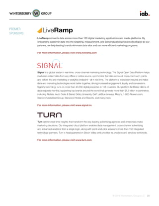 © 2015 Winterberry Group LLC. 29
LiveRamp connects data across more than 120 digital marketing applications and media platforms. By
onboarding customer data into the targeting, measurement, and personalization products developed by our
partners, we help leading brands eliminate data silos and run more efficient marketing programs.
For more information, please visit www.liveramp.com
Signal is a global leader in real-time, cross-channel marketing technology. The Signal Open Data Platform helps
marketers collect data from any offline or online source, synchronize that data across all consumer touch points,
and deliver it to any marketing or analytics endpoint—all in real time. The platform is ecosystem-neutral and helps
data and marketing technologies work better together, driving increased engagement, loyalty and conversions.
Signal’s technology runs on more than 40,000 digital properties in 158 countries. Our platform facilitates billions of
data requests monthly, supporting top brands around the world that generate more than $1.5 trillion in commerce,
including Allstate, Audi, Crate & Barrel, DeVry University, GAP, JetBlue Airways, Macy’s, 1-800-Flowers.com,
Starcom MediaVest Group, Starwood Hotels and Resorts, and many more.
For more information, please visit www.signal.co
Turn delivers real-time insights that transform the way leading advertising agencies and enterprises make
marketing decisions. Our integrated cloud platform enables data management, cross-channel advertising
and advanced analytics from a single login, along with point-and-click access to more than 150 integrated
technology partners. Turn is headquartered in Silicon Valley and provides its products and services worldwide.
For more information, please visit www.turn.com
PREMIER
SPONSORS:
LiveRamp
 