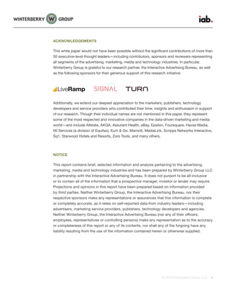 © 2015 Winterberry Group LLC. 3
ACKNOWLEDGEMENTS
This white paper would not have been possible without the significant contributions of more than
50 executive-level thought leaders—including contributors, sponsors and reviewers representing
all segments of the advertising, marketing, media and technology industries. In particular,
Winterberry Group is grateful to our research partner, the Interactive Advertising Bureau, as well
as the following sponsors for their generous support of this research initiative:
Additionally, we extend our deepest appreciation to the marketers, publishers, technology
developers and service providers who contributed their time, insights and enthusiasm in support
of our research. Though their individual names are not mentioned in this paper, they represent
some of the most respected and innovative companies in the data-driven marketing and media
world—and include Allstate, AKQA, Assurant Health, eBay, Epsilon, Foursquare, Havas Media,
IXI Services (a division of Equifax), Kum & Go, Marriott, MediaLink, Scripps Networks Interactive,
Sq1, Starwood Hotels and Resorts, Zoro Tools, and many others.
NOTICE
This report contains brief, selected information and analysis pertaining to the advertising,
marketing, media and technology industries and has been prepared by Winterberry Group LLC
in partnership with the Interactive Advertising Bureau. It does not purport to be all-inclusive
or to contain all of the information that a prospective manager, investor or lender may require.
Projections and opinions in this report have been prepared based on information provided
by third parties. Neither Winterberry Group, the Interactive Advertising Bureau, nor their
respective sponsors make any representations or assurances that this information is complete
or completely accurate, as it relies on self-reported data from industry leaders—including
advertisers, marketing service providers, publishers, technology developers and agencies.
Neither Winterberry Group, the Interactive Advertising Bureau (nor any of their officers,
employees, representatives or controlling persons) make any representation as to the accuracy
or completeness of this report or any of its contents, nor shall any of the forgoing have any
liability resulting from the use of the information contained herein or otherwise supplied.
LiveRamp
 